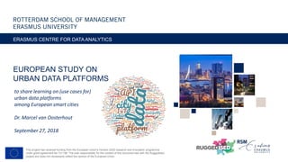 EUROPEAN STUDY ON
URBAN DATA PLATFORMS
ERASMUS CENTRE FOR DATA ANALYTICS
to share learning on (use cases for)
urban data platforms
among European smart cities
Dr. Marcel van Oosterhout
September 27, 2018
This project has received funding from the European Union’s Horizon 2020 research and innovation programme
under grant agreement No 731198. The sole responsibility for the content of this document lies with the Ruggedised
project and does not necessarily reﬂect the opinion of the European Union.
 