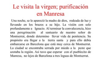 Le visita la virgen; purificación en Manresa Una noche, se le apareció la madre de dios,  rodeada de luz y llevando en los brazos a su hijo. La visión con solo profundamente a   Ignacio. Al terminar la convalecencia, hizo una peregrinación  al santuario de nuestro señor de  Montserrat, donde determino  llevar vida de penitencia. Su propósito era llegar a la  tierra santa  y para ello debía embarcarse en Barcelona que está muy cerca de Montserrat. La ciudad se encontraba serrada por miedo a la  peste que azotaba la región. Así tuvo que esperar  con el pueblecito de Manresa,  no lejos de Barcelona a tres leguas de Montserrat. 