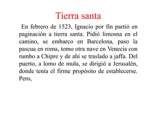 Tierra santa En febrero de 1523, Ignacio por fin partió en paginación a tierra santa. Pidió limosna en el camino, se embarco en Barcelona, paso la pascua en roma, tomo otra nave en Venecia con rumbo a Chipre y de ahí se traslado a jaffa. Del puerto, a lomo de mula, se dirigió a Jerusalén, donde tenía el firme propósito de establecerse. Pero, 