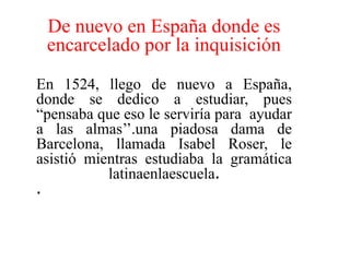 De nuevo en España donde es encarcelado por la inquisiciónEn 1524, llego de nuevo a España, donde se dedico a estudiar, pues  “pensaba que eso le serviría para  ayudar  a las almas’’.una piadosa dama de Barcelona, llamada Isabel Roser, le asistió mientras estudiaba la gramática latinaenlaescuela. . 