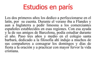 Estudios en parísLos dos primeros años los dedico a perfeccionarse en el latín, por  su cuenta. Durante el verano iba a Flandes y aun a Inglaterra a pedir limosna a los comerciantes españoles establecidos en esas regiones. Con esa ayuda y la de sus amigos de Barcelona, podía estudiar durante el año. Paso tres años y medio en el colegio santa barbará, dedicado a la filosofía ahí indujo a muchos de sus compañeros a consagrar los domingos y días de fiesta a la oración y a practicar con mayor fervor la vida cristiana. 