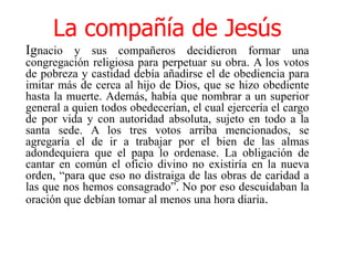La compañía de JesúsIgnacio y sus compañeros decidieron formar una congregación religiosa para perpetuar su obra. A los votos de pobreza y castidad debía añadirse el de obediencia para imitar más de cerca al hijo de Dios, que se hizo obediente hasta la muerte. Además, había que nombrar a un superior general a quien todos obedecerían, el cual ejercería el cargo de por vida y con autoridad absoluta, sujeto en todo a la santa sede. A los tres votos arriba mencionados, se agregaría el de ir a trabajar por el bien de las almas adondequiera que el papa lo ordenase. La obligación de cantar en común el oficio divino no existiría en la nueva orden, “para que eso no distraiga de las obras de caridad a las que nos hemos consagrado”. No por eso descuidaban la oración que debían tomar al menos una hora diaria.   