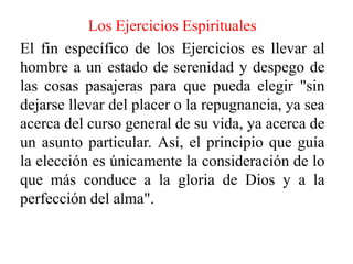 Los Ejercicios EspiritualesEl fin específico de los Ejercicios es llevar al hombre a un estado de serenidad y despego de las cosas pasajeras para que pueda elegir "sin dejarse llevar del placer o la repugnancia, ya sea acerca del curso general de su vida, ya acerca de un asunto particular. Así, el principio que guía la elección es únicamente la consideración de lo que más conduce a la gloria de Dios y a la perfección del alma".