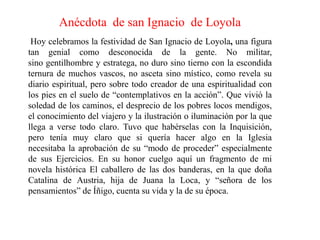 Anécdota  de san Ignacio  de LoyolaHoy celebramos la festividad de San Ignacio de Loyola, una figura tan genial como desconocida de la gente. No militar, sino gentilhombre y estratega, no duro sino tierno con la escondida ternura de muchos vascos, no asceta sino místico, como revela su diario espiritual, pero sobre todo creador de una espiritualidad con los pies en el suelo de “contemplativos en la acción”. Que vivió la soledad de los caminos, el desprecio de los pobres locos mendigos, el conocimiento del viajero y la ilustración o iluminación por la que llega a verse todo claro. Tuvo que habérselas con la Inquisición, pero tenía muy claro que si quería hacer algo en la Iglesia necesitaba la aprobación de su “modo de proceder” especialmente de sus Ejercicios. En su honor cuelgo aquí un fragmento de mi novela histórica El caballero de las dos banderas, en la que doña Catalina de Austria, hija de Juana la Loca, y “señora de los pensamientos” de Íñigo, cuenta su vida y la de su época.
