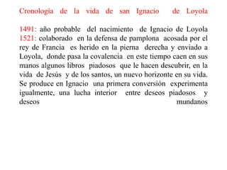 Cronología de la vida de san Ignacio  de Loyola1491: año probable  del nacimiento  de Ignacio de Loyola 1521: colaborado  en la defensa de pamplona  acosada por el rey de Francia  es herido en la pierna  derecha y enviado a Loyola,  donde pasa la covalencia  en este tiempo caen en sus manos algunos libros  piadosos  que le hacen descubrir, en la vida  de Jesús  y de los santos, un nuevo horizonte en su vida.  Se produce en Ignacio  una primera conversión  experimenta igualmente, una lucha interior  entre deseos piadosos  y deseos mundanos 