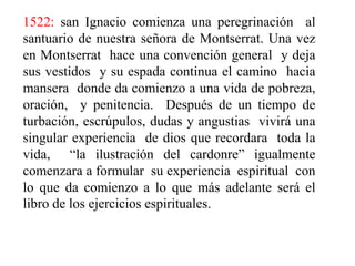 1522: san Ignacio comienza una peregrinación  al santuario de nuestra señora de Montserrat. Una vez en Montserrat  hace una convención general  y deja sus vestidos  y su espada continua el camino  hacia mansera  donde da comienzo a una vida de pobreza,  oración,  y penitencia.  Después de un tiempo de turbación, escrúpulos, dudas y angustias  vivirá una singular experiencia  de dios que recordara  toda la vida,  “la ilustración del cardonre” igualmente comenzara a formular  su experiencia  espiritual  con lo que da comienzo a lo que más adelante será el libro de los ejercicios espirituales.