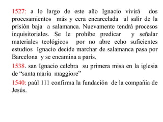 1527: a lo largo de este año Ignacio vivirá  dos procesamientos  más y cera encarcelada  al salir de la prisión baja  a salamanca. Nuevamente tendrá procesos  inquisitoriales. Se le prohíbe predicar  y señalar  materiales teológicos  por no abre echo suficientes  estudios  Ignacio decide marchar de salamanca pasa por Barcelona  y se encamina a parís. 1538. san Ignacio celebra  su primera misa en la iglesia  de “santa maría  maggiore”  1540: paúl 111 confirma la fundación  de la compañía de Jesús.