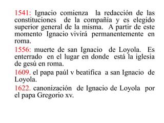 1541: Ignacio comienza  la redacción de las constituciones  de la compañía y es elegido  superior general de la misma.  A partir de este  momento  Ignacio vivirá  permanentemente  en roma. 1556: muerte de san Ignacio  de Loyola.  Es enterrado  en el lugar en donde  está la iglesia de gesú en roma. 1609. el papa paúl v beatifica  a san Ignacio  de Loyola. 1622. canonización  de Ignacio de Loyola  por el papa Gregorio xv. 
