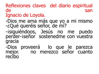 Reflexiones claves  del diario espiritual  de san                                        Ignacio de Loyola. -Dios me ama más que yo a mi mismo     -¿Qué queréis señor, de mí? -¡siguiéndoos, Jesús no me puedo perder-¡señor  sostenedme con vuestra gracia -Dios proveerá  lo que le parezca mejor.   no merezco señor cuanto recibo 