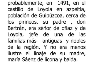 Vida de san Ignacio de Loyola San Ignacio: nació probablemente, en  1491, en el castillo de Loyola en azpeitia, población de Guipúzcoa, cerca de los pirineos, su padre , don Bertrán, era señor de ofiaz y de Loyola, jefe de una de las familias más   antiguas  y nobles de la región. Y no era menos ilustre el linaje de su madre, maría Sáenz de licona y balda. 