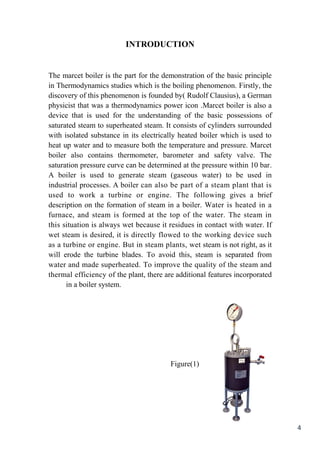 4
INTRODUCTION
The marcet boiler is the part for the demonstration of the basic principle
in Thermodynamics studies which is the boiling phenomenon. Firstly, the
discovery of this phenomenon is founded by( Rudolf Clausius), a German
physicist that was a thermodynamics power icon .Marcet boiler is also a
device that is used for the understanding of the basic possessions of
saturated steam to superheated steam. It consists of cylinders surrounded
with isolated substance in its electrically heated boiler which is used to
heat up water and to measure both the temperature and pressure. Marcet
boiler also contains thermometer, barometer and safety valve. The
.saturation pressure curve can be determined at the pressure within 10 bar
inusedbetowater)(gaseoussteamgeneratetousedisboilerA
isthatplantsteamaofpartbealsocanboilerAprocesses.industrial
briefagivesowingfollTheengine.orturbineaworktoused
ainheatedisWaterboiler.ainsteamofformationtheondescription
insteamThewater.theoftoptheatformedissteamandfurnace,
Ifwater.withcontactinresiduesitbecausewetalwaysissituationthis
suchdeviceworkingthetofloweddirectlyisitdesired,issteamwet
itasright,notissteamwetplants,steaminButengine.orturbineaas
fromseparatedissteamthis,avoidToblades.turbinetheerodewill
andmsteatheofqualitytheimproveTosuperheated.madeandwater
incorporatedfeaturesadditionalarethereplant,theofefficiencythermal
.systemboilerain
Figure(1)
 