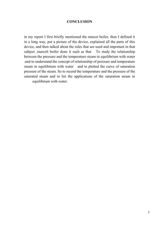 7
CONCLUSION
in my report I first briefly mentioned the marcet boiler, then I defined it
in a long way, put a picture of the device, explained all the parts of this
device, and then talked about the rules that are used and important in that
To study the relationshipit such as thatneboiler domarcelt.subject
between the pressure and the temperature steam in equilibrium with water
.and to understand the concept of relationship of pressure and temperature
steam in equilibrium with water and to plotted the curve of saturation
pressure of the steam. So to record the temperature and the pressure of the
saturated steam and to list the applications of the saturation steam in
equilibrium with water.
 