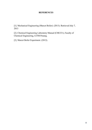 8
REFERENCES
[1]. Mechanical Engineering (Marcet Boiler). (2013). Retrieved July 7,
2013
[2]. Chemical Engineering Laboratory Manual (CHE331), Faculty of
Chemical Engineering, UiTM Penang.
[3]. Marcet Boiler Experiment. (2012).
 