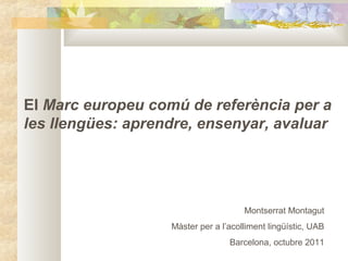 El Marc europeu comú de referència per a
les llengües: aprendre, ensenyar, avaluar
Montserrat Montagut
Màster per a l’acolliment lingüístic, UAB
Barcelona, octubre 2011
 