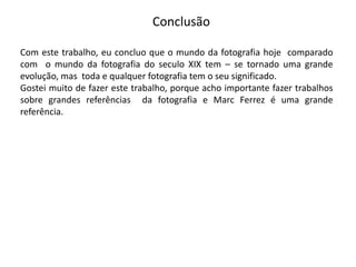 Conclusão

Com este trabalho, eu concluo que o mundo da fotografia hoje comparado
com o mundo da fotografia do seculo XIX tem – se tornado uma grande
evolução, mas toda e qualquer fotografia tem o seu significado.
Gostei muito de fazer este trabalho, porque acho importante fazer trabalhos
sobre grandes referências da fotografia e Marc Ferrez é uma grande
referência.
 