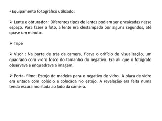 • Equipamento fotográfico utilizado:

 Lente e obturador : Diferentes tipos de lentes podiam ser encaixadas nesse
espaço. Para fazer a foto, a lente era destampada por alguns segundos, até
quase um minuto.

 Tripé

 Visor : Na parte de trás da camera, ficava o orifício de visualização, um
quadrado com vidro fosco do tamanho do negativo. Era ali que o fotógrafo
observava e enquadrava a imagem.

 Porta- filme: Estojo de madeira para o negativo de vidro. A placa de vidro
era untada com colódio e colocada no estojo. A revelação era feita numa
tenda escura montada ao lado da camera.
 