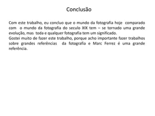 Conclusão

Com este trabalho, eu concluo que o mundo da fotografia hoje comparado
com o mundo da fotografia do seculo XIX tem – se tornado uma grande
evolução, mas toda e qualquer fotografia tem um significado.
Gostei muito de fazer este trabalho, porque acho importante fazer trabalhos
sobre grandes referências da fotografia e Marc Ferrez é uma grande
referência.
 