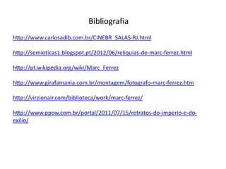 Bibliografia
http://www.carlosadib.com.br/CINEBR_SALAS-RJ.html

http://semioticas1.blogspot.pt/2012/06/reliquias-de-marc-ferrez.html

http://pt.wikipedia.org/wiki/Marc_Ferrez

http://www.girafamania.com.br/montagem/fotografo-marc-ferrez.htm

http://virzionair.com/biblioteca/work/marc-ferrez/

http://www.ppow.com.br/portal/2011/07/15/retratos-do-imperio-e-do-
exilio/
 