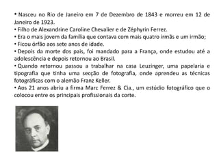 • Nasceu no Rio de Janeiro em 7 de Dezembro de 1843 e morreu em 12 de
Janeiro de 1923.
• Filho de Alexandrine Caroline Chevalier e de Zéphyrin Ferrez.
• Era o mais jovem da família que contava com mais quatro irmãs e um irmão;
• Ficou órfão aos sete anos de idade.
• Depois da morte dos pais, foi mandado para a França, onde estudou até a
adolescência e depois retornou ao Brasil.
• Quando retornou passou a trabalhar na casa Leuzinger, uma papelaria e
tipografia que tinha uma secção de fotografia, onde aprendeu as técnicas
fotográficas com o alemão Franz Keller.
• Aos 21 anos abriu a firma Marc Ferrez & Cia., um estúdio fotográfico que o
colocou entre os principais profissionais da corte.
 