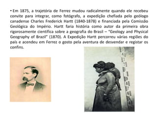 • Em 1875, a trajetória de Ferrez mudou radicalmente quando ele recebeu
convite para integrar, como fotógrafo, a expedição chefiada pelo geólogo
canadense Charles Frederick Hartt (1840-1878) e financiada pela Comissão
Geológica do Império. Hartt faria história como autor da primeira obra
rigorosamente científica sobre a geografia do Brasil – “Geology and Physical
Geography of Brazil” (1870). A Expedição Hartt percorreu várias regiões do
país e acendeu em Ferrez o gosto pela aventura de desvendar e registar os
confins.
 