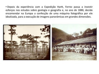 • Depois da experiência com a Expedição Hartt, Ferrez passa a investir
esforços nos estudos sobre geologia e geografia e, no ano de 1880, decide
encomendar na Europa a confecção de uma máquina fotográfica por ele
idealizada, para a execução de imagens panorâmicas em grandes dimensões.
 