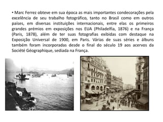 • Marc Ferrez obteve em sua época as mais importantes condecorações pela
excelência de seu trabalho fotográfico, tanto no Brasil como em outros
países, em diversas instituições internacionais, entre elas os primeiros
grandes prémios em exposições nos EUA (Philadelfia, 1876) e na França
(Paris, 1878), além de ter suas fotografias exibidas com destaque na
Exposição Universal de 1900, em Paris. Várias de suas séries e álbuns
também foram incorporadas desde o final do século 19 aos acervos da
Société Géographique, sediada na França.
 
