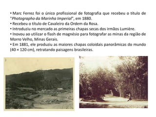 • Marc Ferrez foi o único profissional de fotografia que recebeu o título de
"Photographo da Marinha Imperial", em 1880.
• Recebeu o título de Cavaleiro da Ordem da Rosa.
• Introduziu no mercado as primeiras chapas secas dos irmãos Lumière.
• Inovou ao utilizar o flash de magnésio para fotografar as minas da região de
Morro Velho, Minas Gerais.
• Em 1881, ele produziu as maiores chapas coloidais panorâmicas do mundo
(40 × 120 cm), retratando paisagens brasileiras.
 