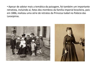 • Apesar de adotar mais a temática da paisagem, foi também um importante
retratista, incluindo aí, fotos dos membros da família imperial brasileira, pois
em 1886, realizou uma série de retratos da Princesa Isabel no Palácio das
Laranjeiras.
 