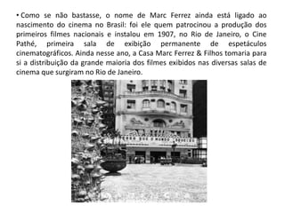 • Como se não bastasse, o nome de Marc Ferrez ainda está ligado ao
nascimento do cinema no Brasil: foi ele quem patrocinou a produção dos
primeiros filmes nacionais e instalou em 1907, no Rio de Janeiro, o Cine
Pathé, primeira sala de exibição permanente de espetáculos
cinematográficos. Ainda nesse ano, a Casa Marc Ferrez & Filhos tomaria para
si a distribuição da grande maioria dos filmes exibidos nas diversas salas de
cinema que surgiram no Rio de Janeiro.
 