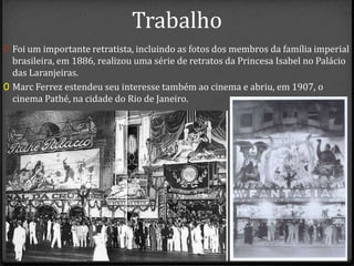 Trabalho
0 Foi um importante retratista, incluindo as fotos dos membros da família imperial
brasileira, em 1886, realizou uma série de retratos da Princesa Isabel no Palácio
das Laranjeiras.
0 Marc Ferrez estendeu seu interesse também ao cinema e abriu, em 1907, o
cinema Pathé, na cidade do Rio de Janeiro.