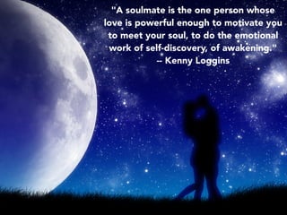 "A soulmate is the one person whose
love is powerful enough to motivate you
to meet your soul, to do the emotional
work of self-discovery, of awakening."
-- Kenny Loggins
 