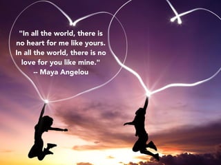 "In all the world, there is
no heart for me like yours.
In all the world, there is no
love for you like mine."
-- Maya Angelou
 