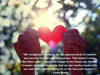 "We recognize a soulmate by the supreme level of comfort
and security we feel with that person. That doesn't mean
that there aren't issues that remain to be ironed out. Rather,
it means we know intuitively that we can resolve issues with
our soul mate without losing his or her love and respect."
-- Linda Brady
 