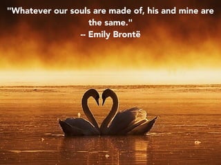 "Whatever our souls are made of, his and mine are
the same."
-- Emily Brontë
 