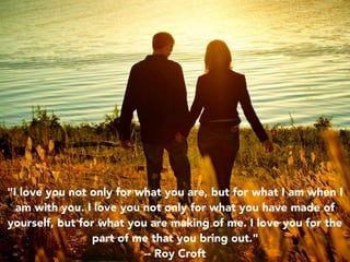 "I love you not only for what you are, but for what I am when I
am with you. I love you not only for what you have made of
yourself, but for what you are making of me. I love you for the
part of me that you bring out."
-- Roy Croft
 