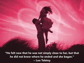 "He felt now that he was not simply close to her, but that
he did not know where he ended and she began."
-- Leo Tolstoy
 