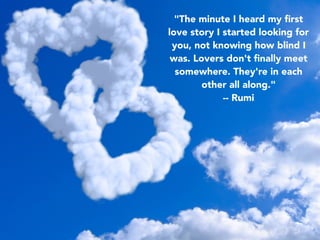 "The minute I heard my ﬁrst
love story I started looking for
you, not knowing how blind I
was. Lovers don't ﬁnally meet
somewhere. They're in each
other all along."
-- Rumi
 