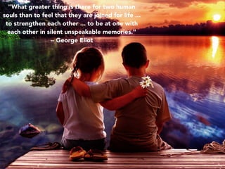 "What greater thing is there for two human
souls than to feel that they are joined for life ...
to strengthen each other ... to be at one with
each other in silent unspeakable memories."
-- George Eliot
 