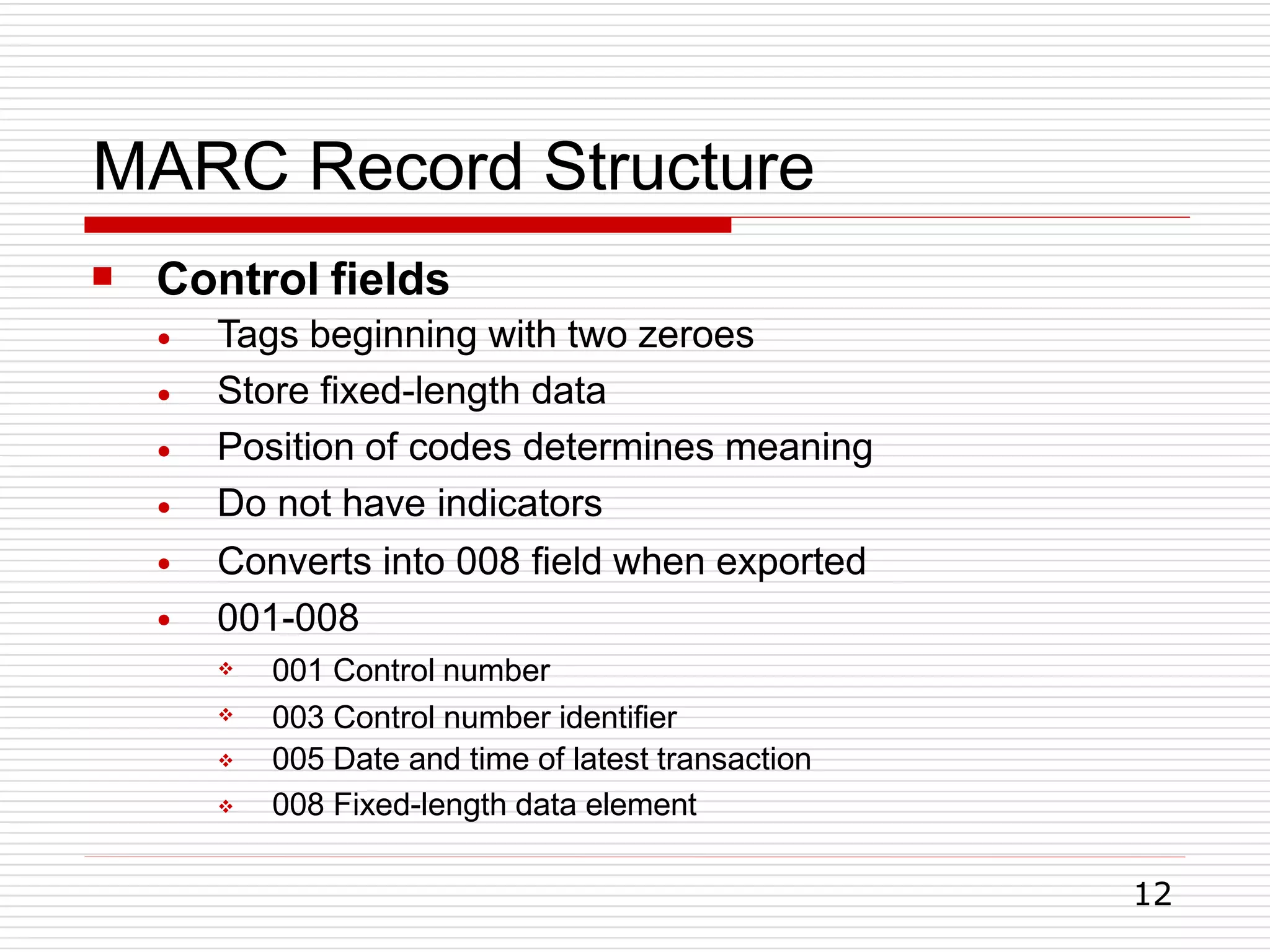 MARC Record Structure
12
 Control fields
●
●
●
●
●
●
Tags beginning with two zeroes
Store fixed-length data
Position of codes determines meaning
Do not have indicators
Converts into 008 field when exported
001-008




001 Control number
003 Control number identifier
005 Date and time of latest transaction
008 Fixed-length data element
 