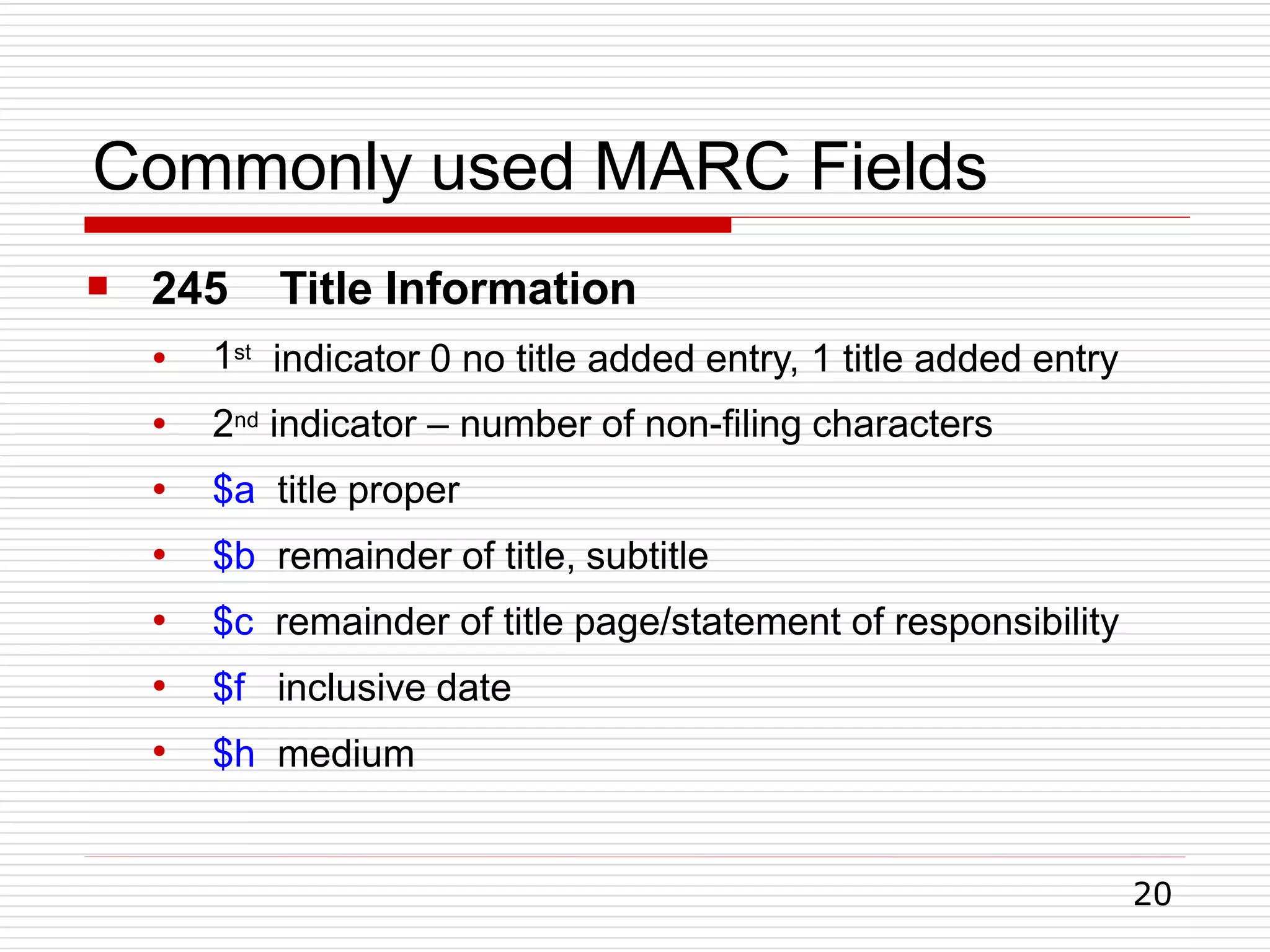 Commonly used MARC Fields
20

● 1st
245 Title Information
indicator 0 no title added entry, 1 title added entry
●
●
●
●
●
●
2nd indicator – number of non-filing characters
$a title proper
$b remainder of title, subtitle
$c remainder of title page/statement of responsibility
$f inclusive date
$h medium
 