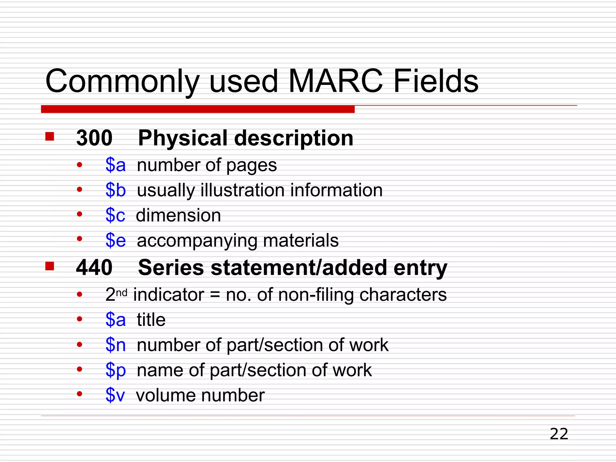 Commonly used MARC Fields
22
 300 Physical description
●
●
●
●
$a number of pages
$b usually illustration information
$c dimension
$e accompanying materials
 440 Series statement/added entry
●
●
●
●
●
2nd indicator = no. of non-filing characters
$a title
$n number of part/section of work
$p name of part/section of work
$v volume number
 