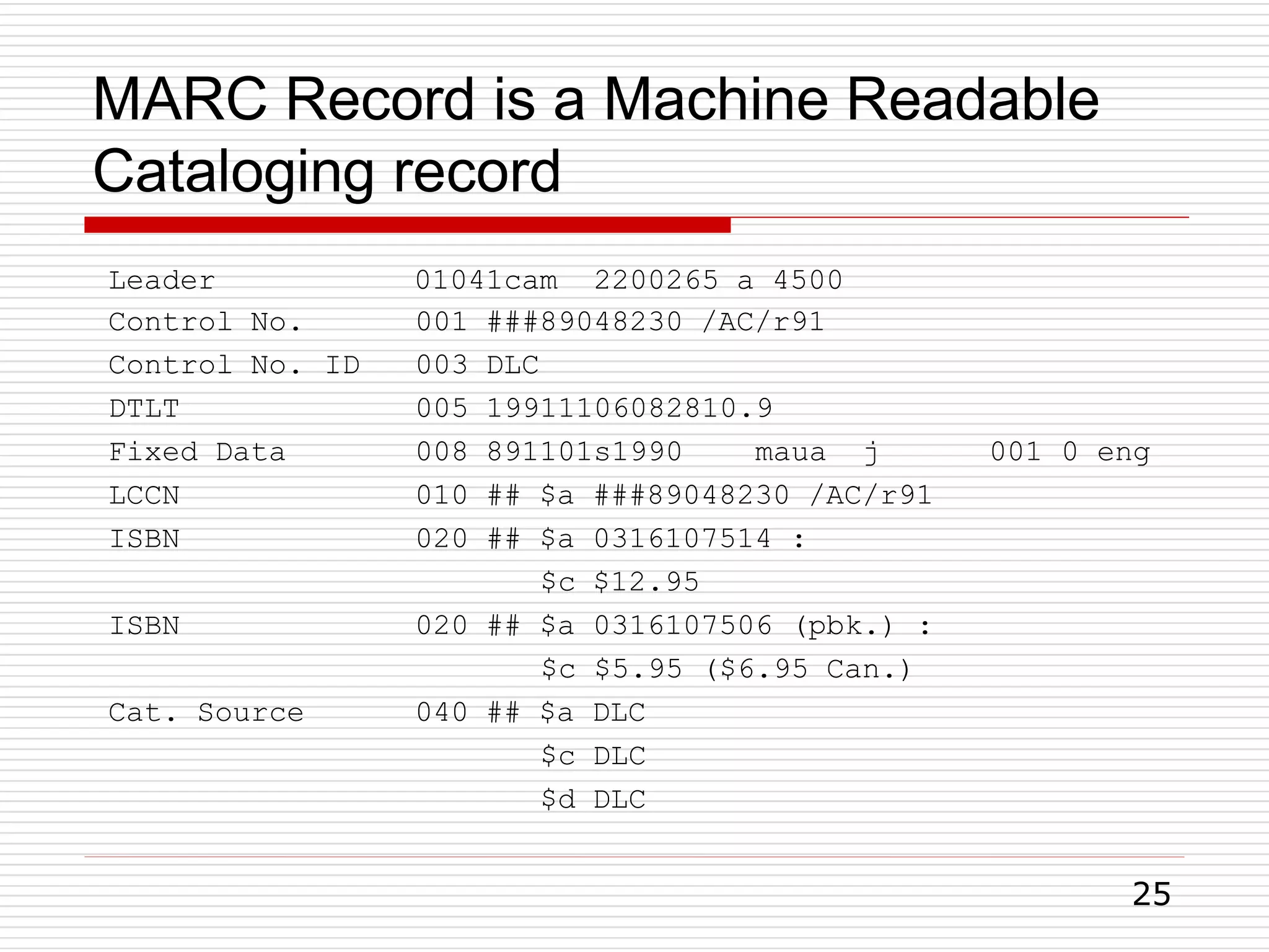 MARC Record is a Machine Readable
Cataloging record
25
Leader 01041cam 2200265 a 4500
Control No. 001 ###89048230 /AC/r91
Control No. ID 003 DLC
DTLT 005 19911106082810.9
Fixed Data 008 891101s1990 maua j 001 0 eng
LCCN 010 ## $a ###89048230 /AC/r91
ISBN 020 ## $a 0316107514 :
$c $12.95
ISBN 020 ## $a 0316107506 (pbk.) :
$c $5.95 ($6.95 Can.)
Cat. Source 040 ## $a DLC
$c DLC
$d DLC
 