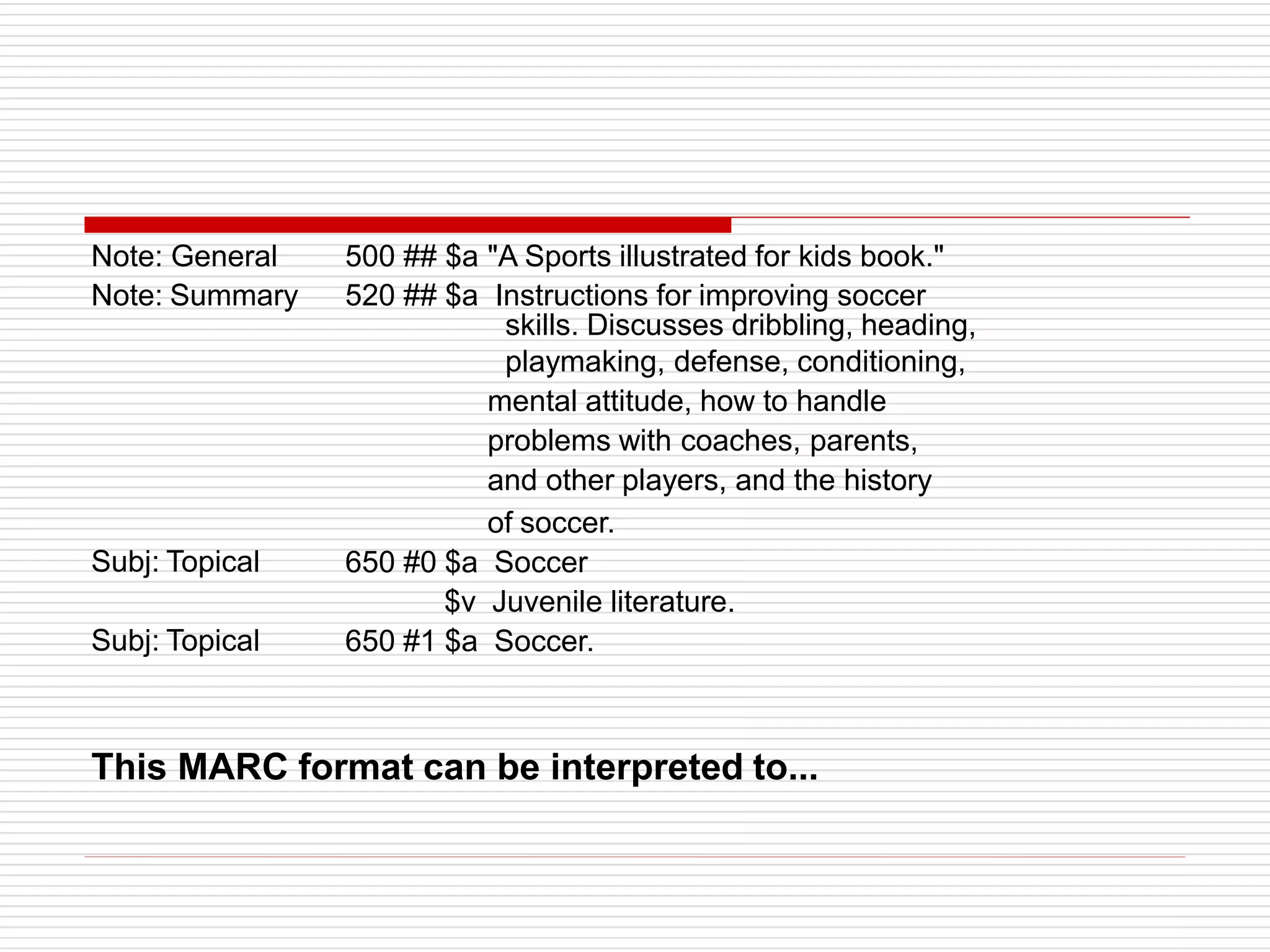 Note: General
Note: Summary
Subj: Topical
Subj: Topical
500 ## $a "A Sports illustrated for kids book."
520 ## $a Instructions for improving soccer
skills. Discusses dribbling, heading,
playmaking, defense, conditioning,
mental attitude, how to handle
problems with coaches, parents,
and other players, and the history
of soccer.
650 #0 $a Soccer
$v Juvenile literature.
650 #1 $a Soccer.
This MARC format can be interpreted to...
 
