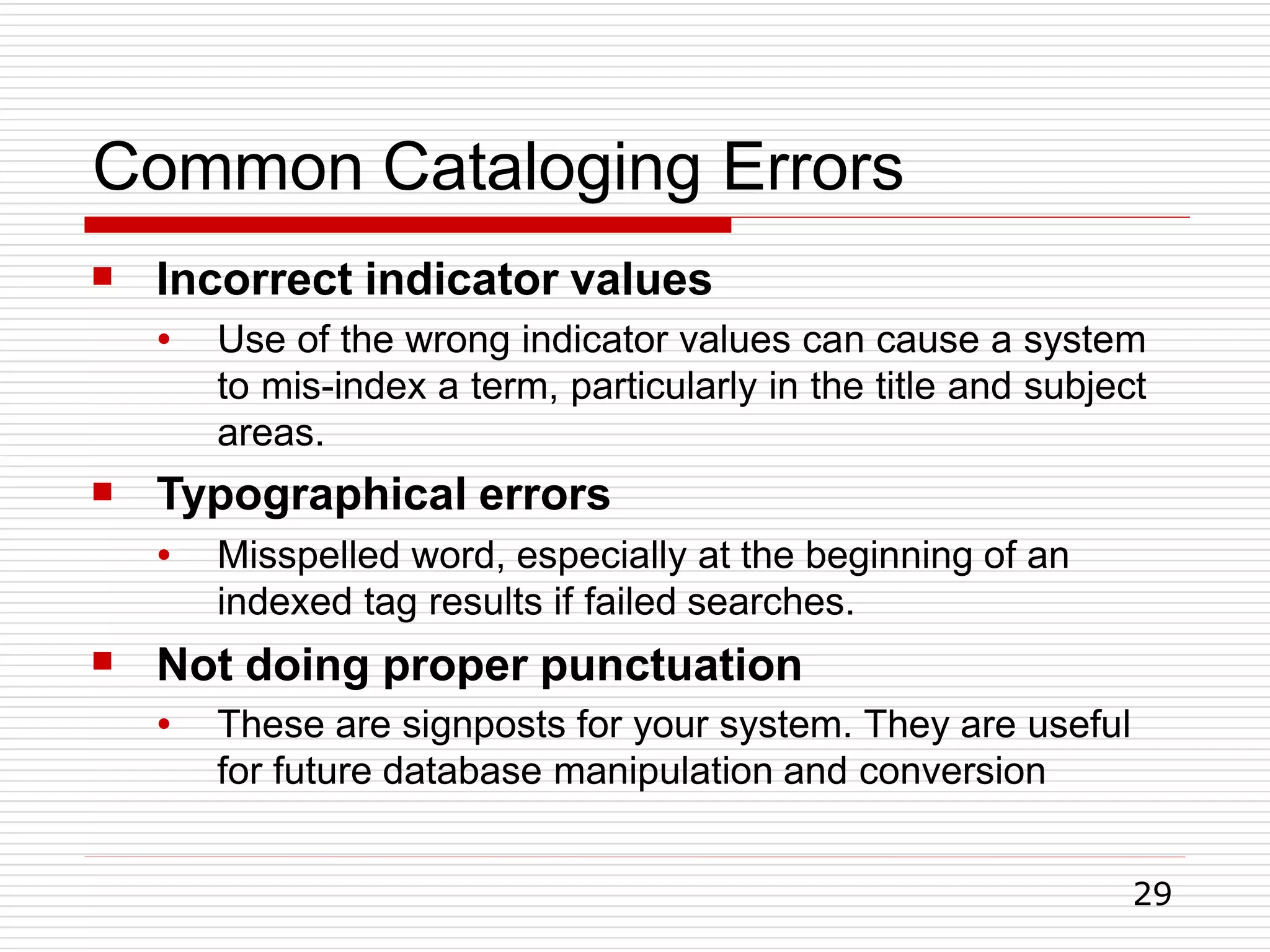 Common Cataloging Errors
29
 Incorrect indicator values
●

Use of the wrong indicator values can cause a system
to mis-index a term, particularly in the title and subject
areas.
Typographical errors
●

Misspelled word, especially at the beginning of an
indexed tag results if failed searches.
Not doing proper punctuation
● These are signposts for your system. They are useful
for future database manipulation and conversion
 