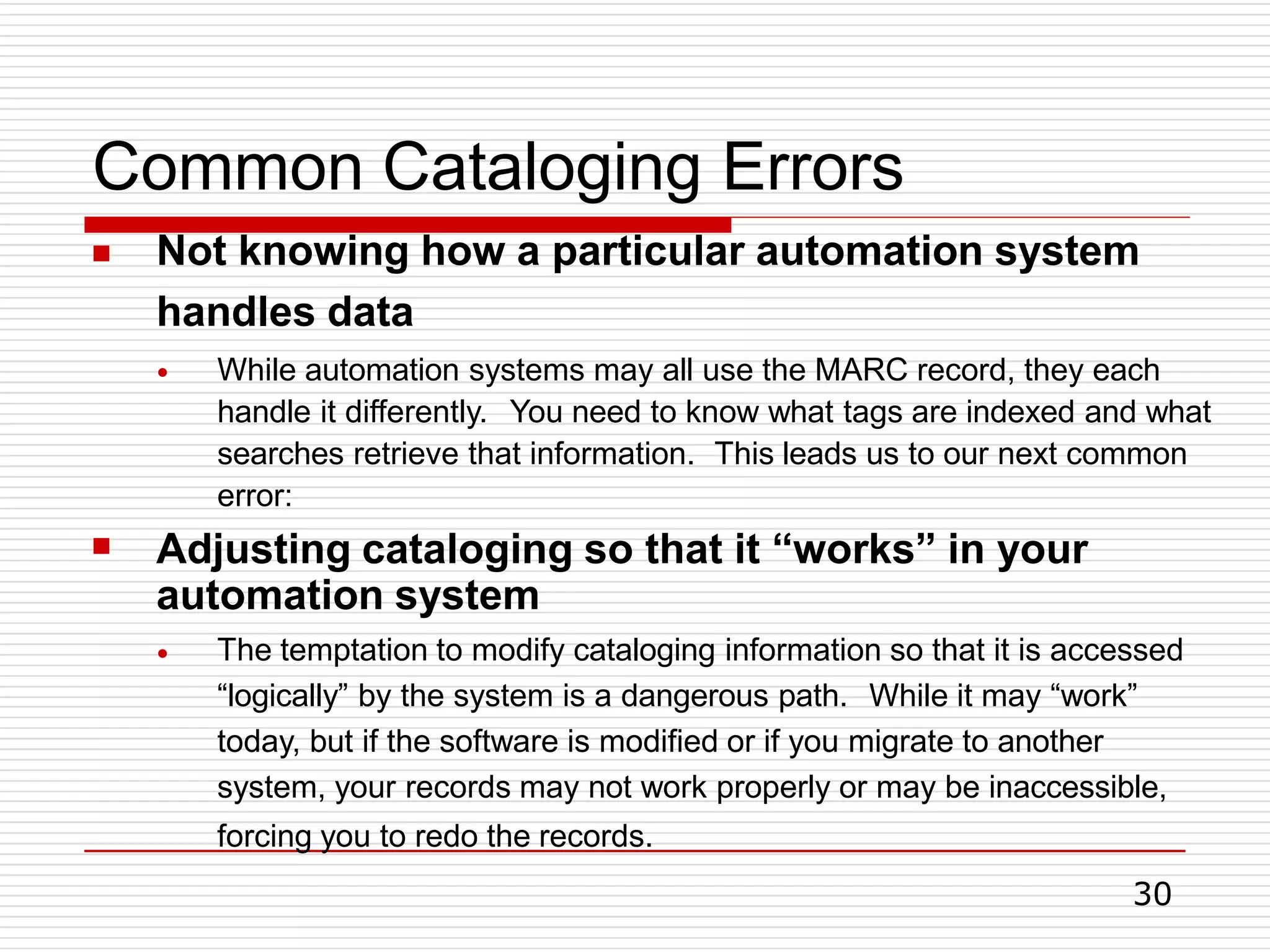 Common Cataloging Errors
30
 Not knowing how a particular automation system
handles data
●

While automation systems may all use the MARC record, they each
handle it differently. You need to know what tags are indexed and what
searches retrieve that information. This leads us to our next common
error:
Adjusting cataloging so that it “works” in your
automation system
● The temptation to modify cataloging information so that it is accessed
“logically” by the system is a dangerous path. While it may “work”
today, but if the software is modified or if you migrate to another
system, your records may not work properly or may be inaccessible,
forcing you to redo the records.
 