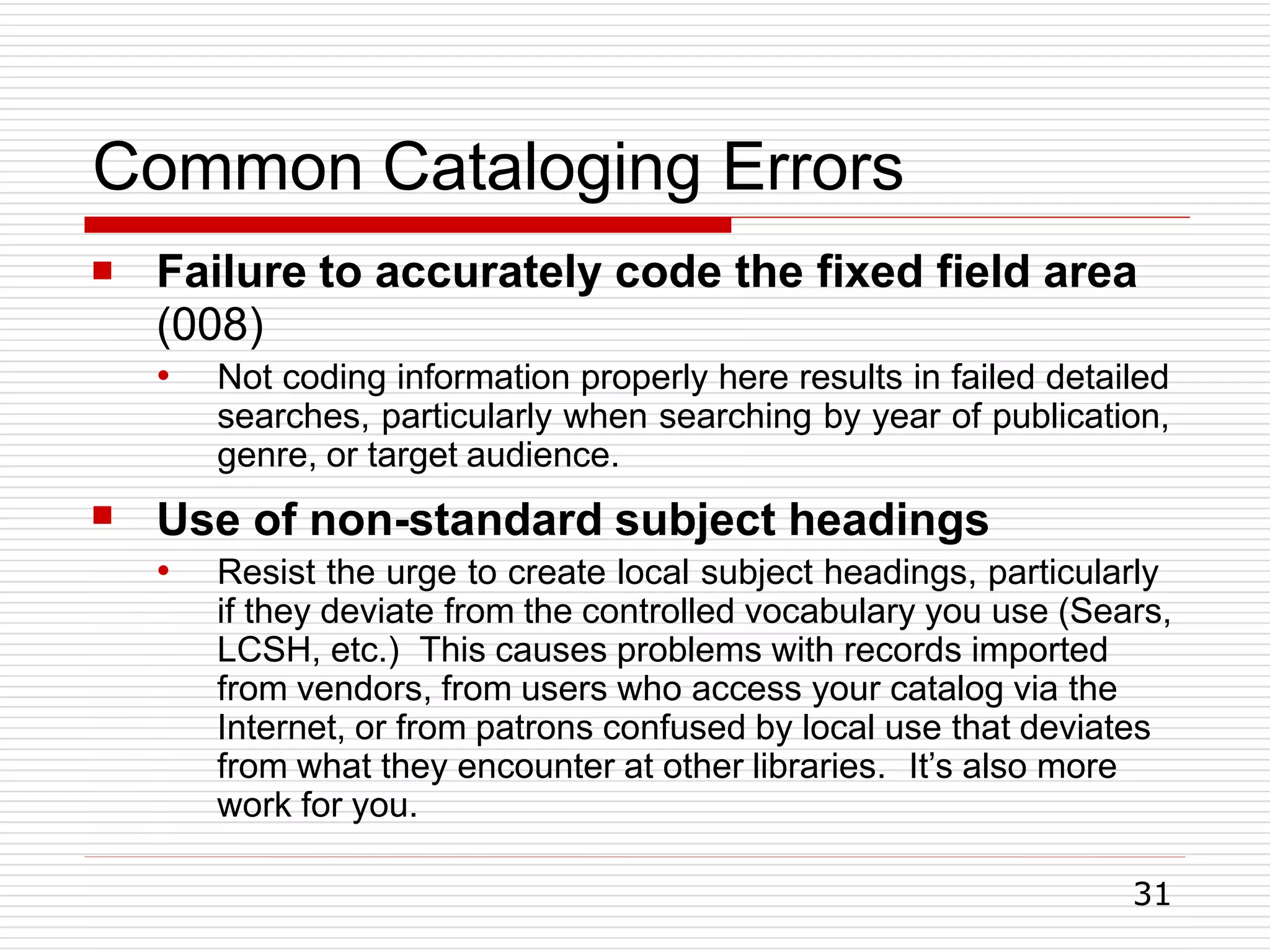 Common Cataloging Errors
31
 Failure to accurately code the fixed field area
(008)
●

Not coding information properly here results in failed detailed
searches, particularly when searching by year of publication,
genre, or target audience.
Use of non-standard subject headings
● Resist the urge to create local subject headings, particularly
if they deviate from the controlled vocabulary you use (Sears,
LCSH, etc.) This causes problems with records imported
from vendors, from users who access your catalog via the
Internet, or from patrons confused by local use that deviates
from what they encounter at other libraries. It’s also more
work for you.
 