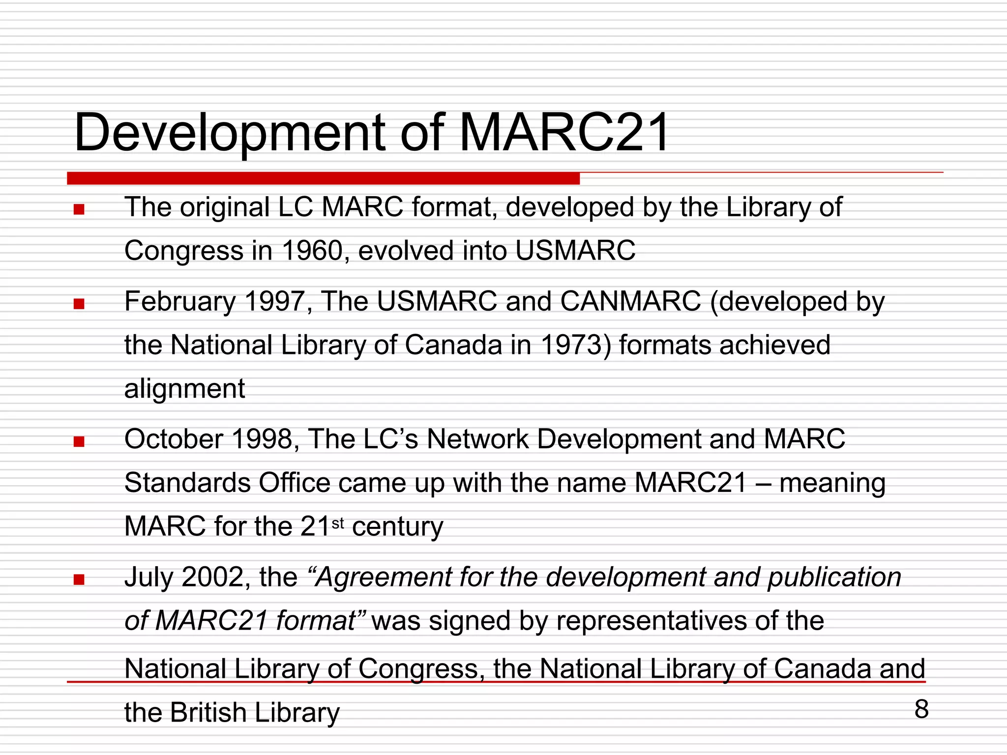 8
Development of MARC21




The original LC MARC format, developed by the Library of
Congress in 1960, evolved into USMARC
February 1997, The USMARC and CANMARC (developed by
the National Library of Canada in 1973) formats achieved
alignment
October 1998, The LC’s Network Development and MARC
Standards Office came up with the name MARC21 – meaning
MARC for the 21st century
July 2002, the “Agreement for the development and publication
of MARC21 format” was signed by representatives of the
National Library of Congress, the National Library of Canada and
the British Library
 