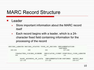 MARC Record Structure
 Leader
●
●
Store important information about the MARC record
itself
Each record begins with a leader, which is a 24-
character fixed field containing information for the
processing of the record
10
 