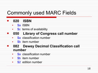 Commonly used MARC Fields
18
 020 ISBN
●
●
$a ISBN
$c terms of availability
 050 Library of Congress call number
●
●
$a classification number
$b item number
 082 Dewey Decimal Classification call
number
●
●
●
$a classification number
$b item number
$2 edition number
 