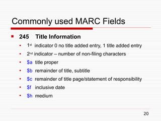 Commonly used MARC Fields
20

● 1st
245 Title Information
indicator 0 no title added entry, 1 title added entry
●
●
●
●
●
●
2nd indicator – number of non-filing characters
$a title proper
$b remainder of title, subtitle
$c remainder of title page/statement of responsibility
$f inclusive date
$h medium
 